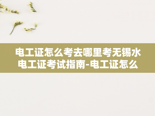 电工证怎么考去哪里考无锡水电工证考试指南-电工证怎么考去哪里考无锡水电工证考试指南