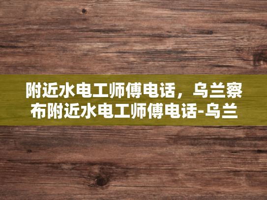 附近水电工师傅电话，乌兰察布附近水电工师傅电话-乌兰察布附近水电工师傅电话，您身边的水电维修专家