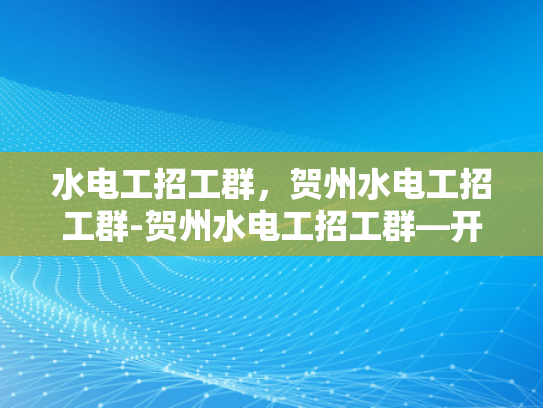 水电工招工群，贺州水电工招工群-贺州水电工招工群—开启高效求职之旅