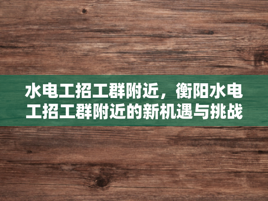 水电工招工群附近，衡阳水电工招工群附近的新机遇与挑战-水电工招工群附近，衡阳水电工招工群附近的新机遇与挑战