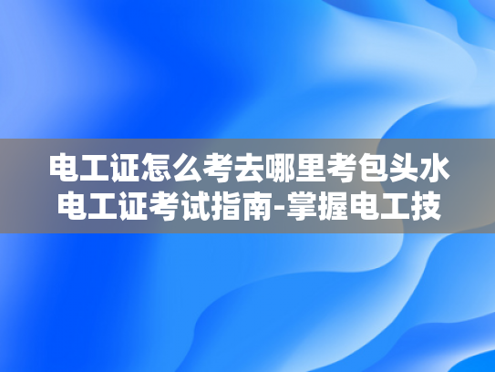 电工证怎么考去哪里考包头水电工证考试指南-掌握电工技能，迈向专业之路