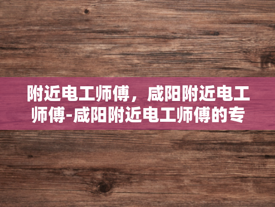 附近电工师傅，咸阳附近电工师傅-咸阳附近电工师傅的专业技能与服务