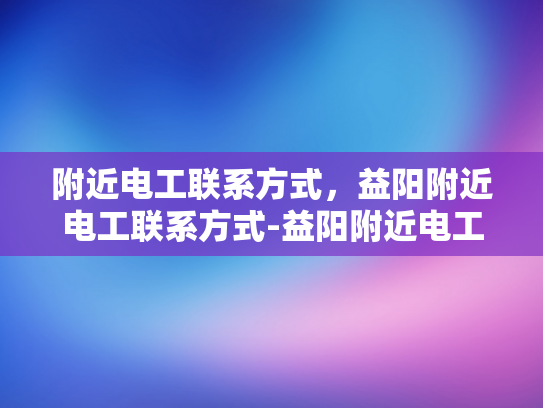 附近电工联系方式，益阳附近电工联系方式-益阳附近电工联系方式