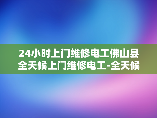 24小时上门维修电工佛山县全天候上门维修电工-全天候服务的承诺，佛山县的24小时上门维修电工