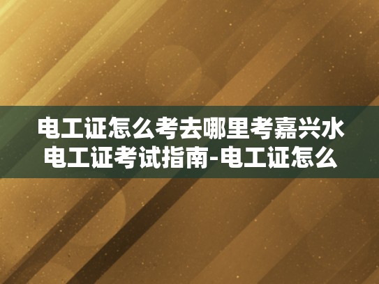 电工证怎么考去哪里考嘉兴水电工证考试指南-电工证怎么考？嘉兴水电工证考试指南