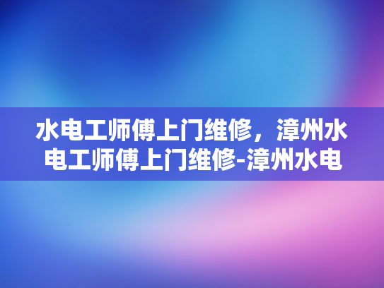 水电工师傅上门维修，漳州水电工师傅上门维修-漳州水电工师傅上门维修服务