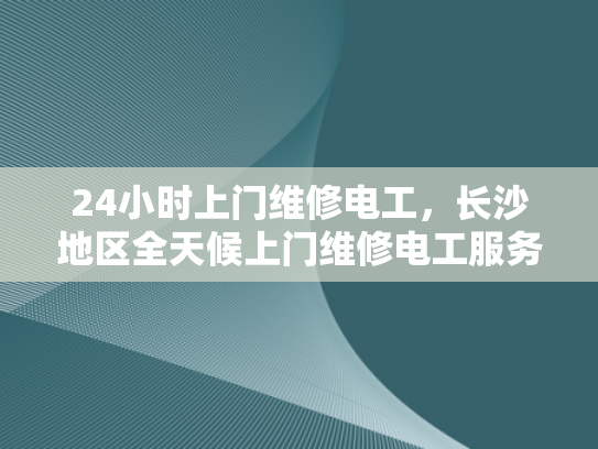 24小时上门维修电工，长沙地区全天候上门维修电工服务-全天候上门维修电工服务—为您的长沙生活提供便捷与安心