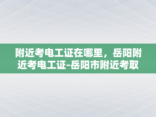 附近考电工证在哪里，岳阳附近考电工证-岳阳市附近考取电工证的便捷途径