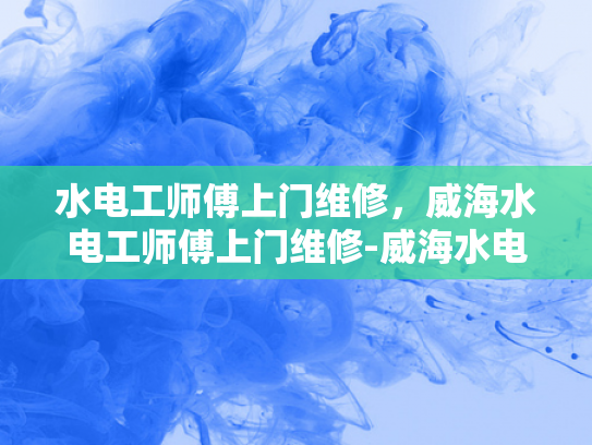 水电工师傅上门维修，威海水电工师傅上门维修-威海水电工师傅上门维修服务