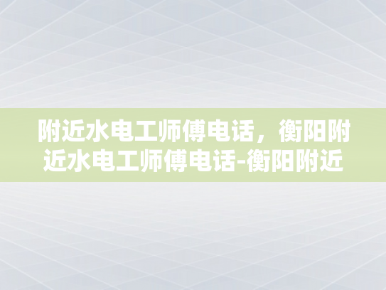 附近水电工师傅电话，衡阳附近水电工师傅电话-衡阳附近水电工师傅电话指南