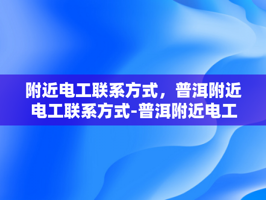 附近电工联系方式，普洱附近电工联系方式-普洱附近电工联系方式