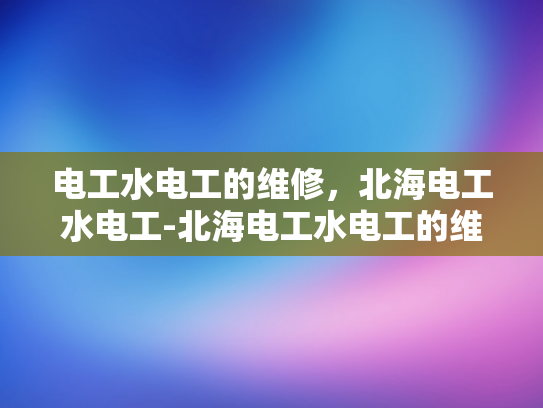 电工水电工的维修，北海电工水电工-北海电工水电工的维修服务，专业与效率的完美结合