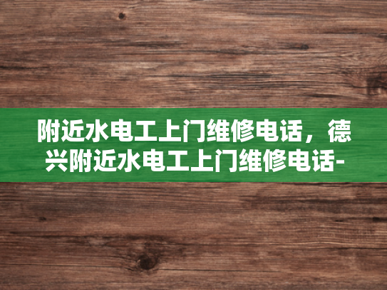 附近水电工上门维修电话，德兴附近水电工上门维修电话-紧急求助！寻找附近的水电工上门维修服务