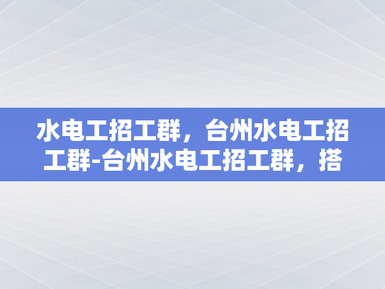 水电工招工群，台州水电工招工群-台州水电工招工群，搭建桥梁，促进就业