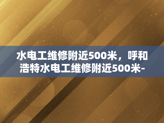 水电工维修附近500米，呼和浩特水电工维修附近500米-呼和浩特市水电工维修服务，500米范围内快速响应