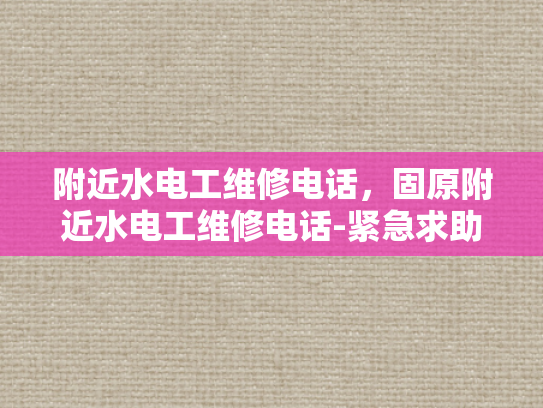 附近水电工维修电话，固原附近水电工维修电话-紧急求助，寻找附近的水电工维修服务