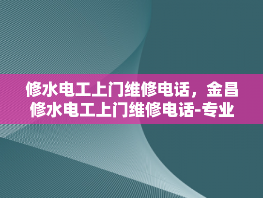 修水电工上门维修电话，金昌修水电工上门维修电话-专业电工服务，保障家庭用电安全