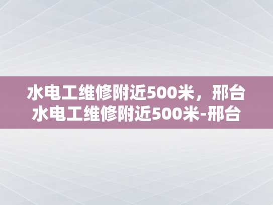 水电工维修附近500米，邢台水电工维修附近500米-邢台水电工维修服务，500米范围内，快速响应与专业支持