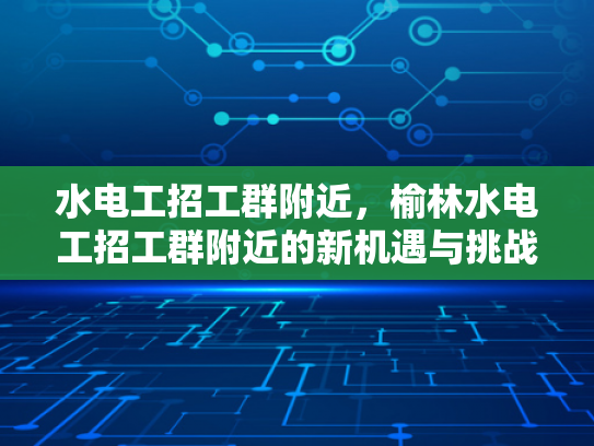 水电工招工群附近，榆林水电工招工群附近的新机遇与挑战-水电工招工群附近，榆林水电工招工群附近的新机遇与挑战