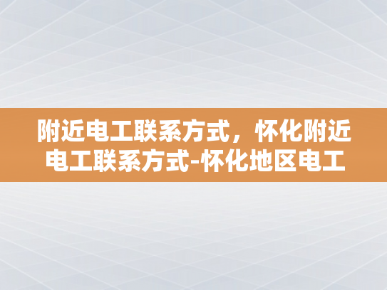 附近电工联系方式，怀化附近电工联系方式-怀化地区电工服务指南