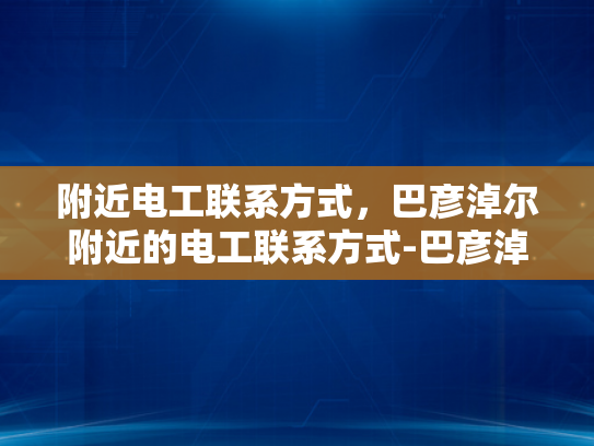 附近电工联系方式，巴彦淖尔附近的电工联系方式-巴彦淖尔附近电工联系方式大全