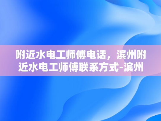 附近水电工师傅电话，滨州附近水电工师傅联系方式-滨州附近水电工师傅联系方式