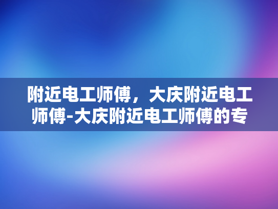 附近电工师傅，大庆附近电工师傅-大庆附近电工师傅的专业技能与服务