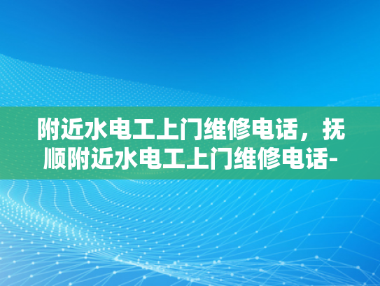 附近水电工上门维修电话，抚顺附近水电工上门维修电话-抚顺附近水电工上门维修电话指南