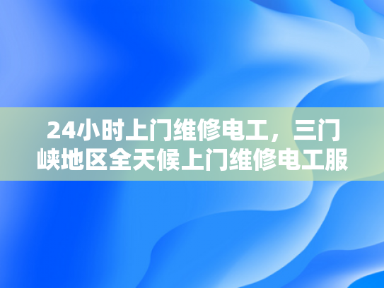 24小时上门维修电工，三门峡地区全天候上门维修电工服务-全天候上门维修电工服务，三门峡地区的可靠选择
