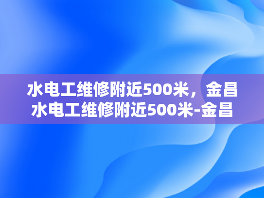 水电工维修附近500米，金昌水电工维修附近500米-金昌水电工维修服务，500米范围内，您身边的水电专家