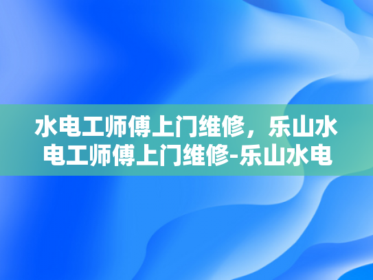水电工师傅上门维修，乐山水电工师傅上门维修-乐山水电工师傅上门维修服务