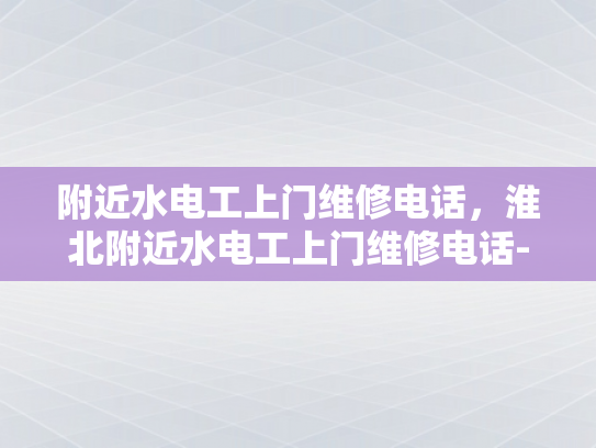 附近水电工上门维修电话，淮北附近水电工上门维修电话-淮北附近水电工上门维修电话指南