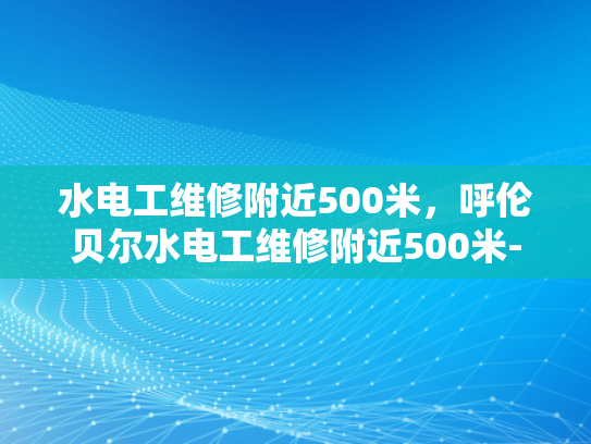 水电工维修附近500米，呼伦贝尔水电工维修附近500米-呼伦贝尔水电工维修服务—500米范围内，您身边的专业水电维修专家