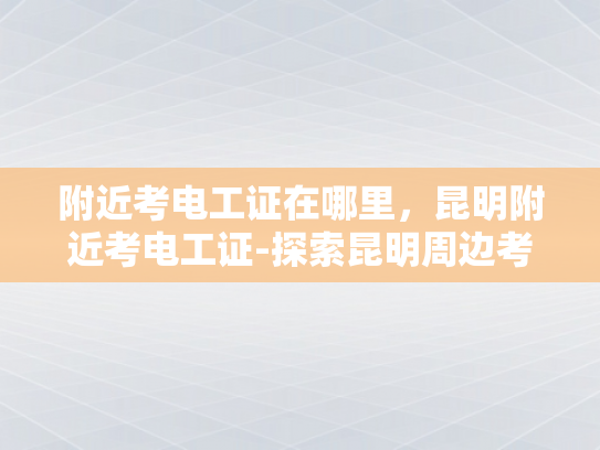 附近考电工证在哪里，昆明附近考电工证-探索昆明周边考电工证的便捷途径