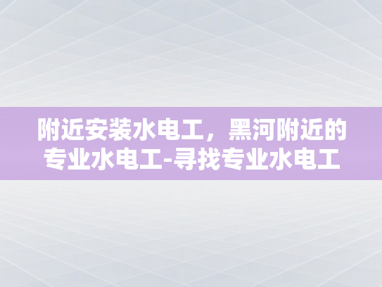 附近安装水电工，黑河附近的专业水电工-寻找专业水电工，黑河附近值得信赖的服务