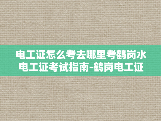 电工证怎么考去哪里考鹤岗水电工证考试指南-鹤岗电工证考试指南，如何考取电工证，以及去哪里考