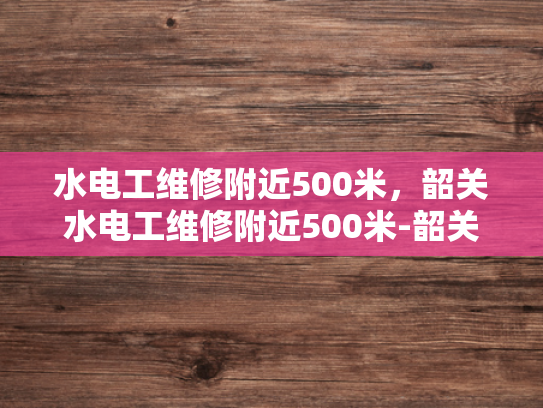 水电工维修附近500米，韶关水电工维修附近500米-韶关地区水电工维修服务概览