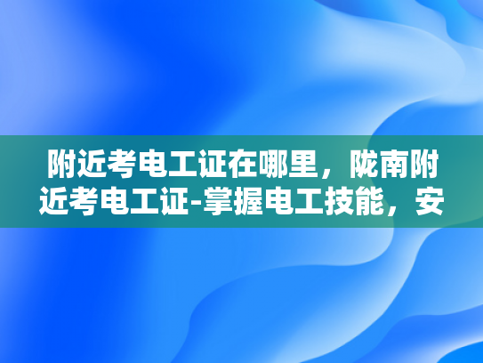 附近考电工证在哪里，陇南附近考电工证-掌握电工技能，安全生活从陇南开始