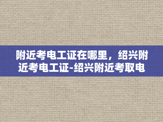 附近考电工证在哪里，绍兴附近考电工证-绍兴附近考取电工证的便捷途径