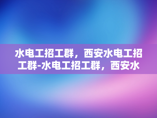 水电工招工群，西安水电工招工群-水电工招工群，西安水电工招工群