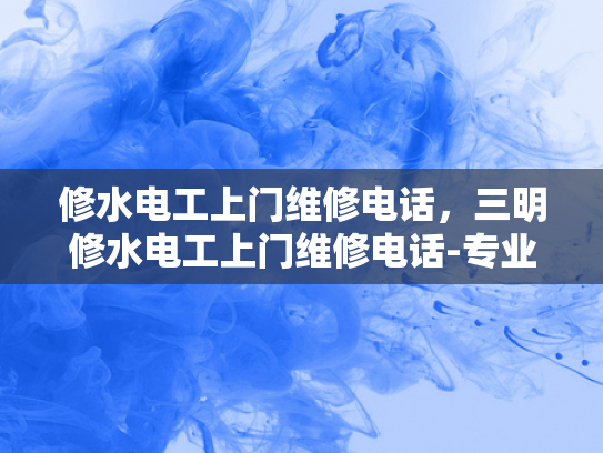 修水电工上门维修电话，三明修水电工上门维修电话-专业电工服务，确保您的电力安全