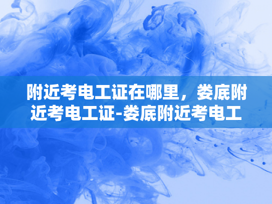 附近考电工证在哪里，娄底附近考电工证-娄底附近考电工证指南
