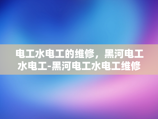 电工水电工的维修，黑河电工水电工-黑河电工水电工维修服务，专业与高效并存