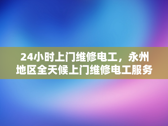 24小时上门维修电工，永州地区全天候上门维修电工服务-永州地区全天候24小时上门维修电工服务
