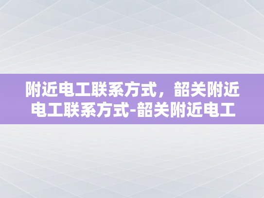附近电工联系方式，韶关附近电工联系方式-韶关附近电工联系方式大全