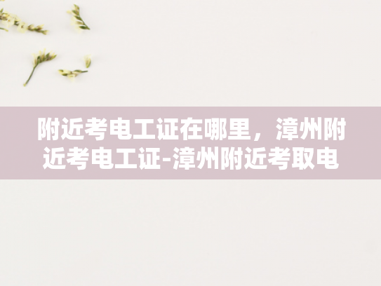 附近考电工证在哪里，漳州附近考电工证-漳州附近考取电工证的指南