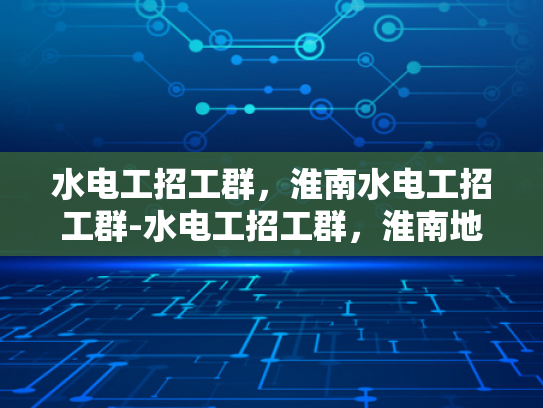 水电工招工群，淮南水电工招工群-水电工招工群，淮南地区水电工程人才的集结地