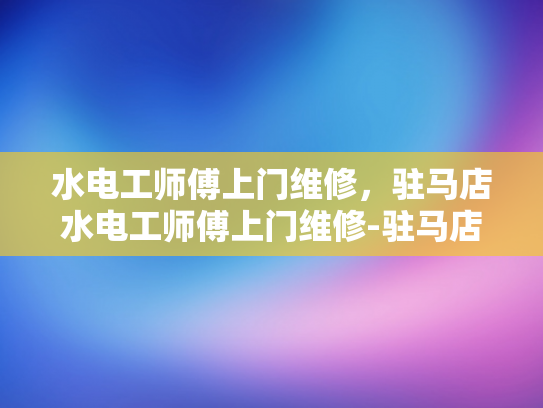 水电工师傅上门维修，驻马店水电工师傅上门维修-驻马店水电工师傅上门维修服务