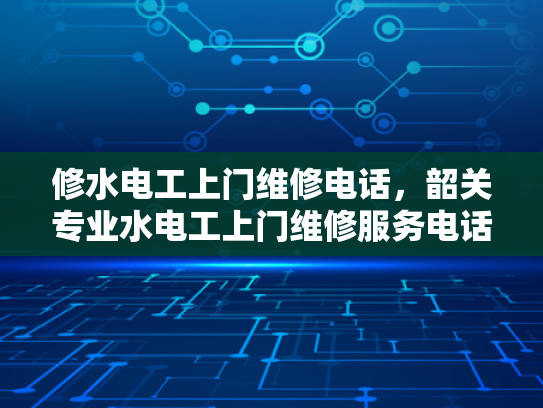 修水电工上门维修电话，韶关专业水电工上门维修服务电话-专业电工服务，让维修工作更高效