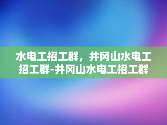 水电工招工群，井冈山水电工招工群-井冈山水电工招工群，搭建就业桥梁，助力水电工人才发展